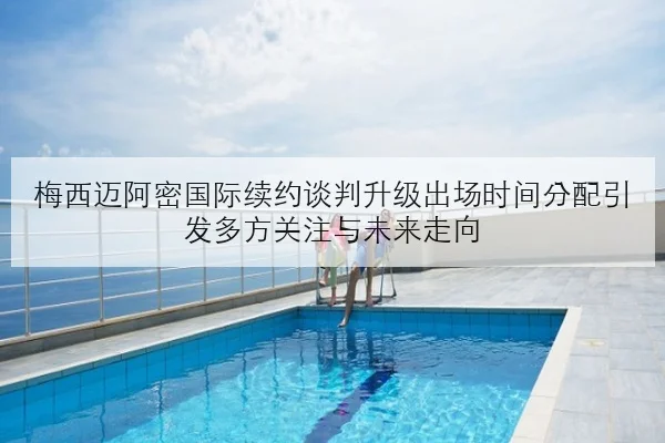 梅西迈阿密国际续约谈判升级出场时间分配引发多方关注与未来走向